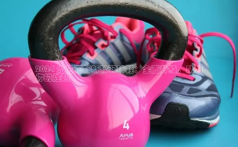 乐玩国际官方唯一官网百度游戏开放平台2024 尤尼克斯新款羽球鞋：全面升级，助力
你的胜利