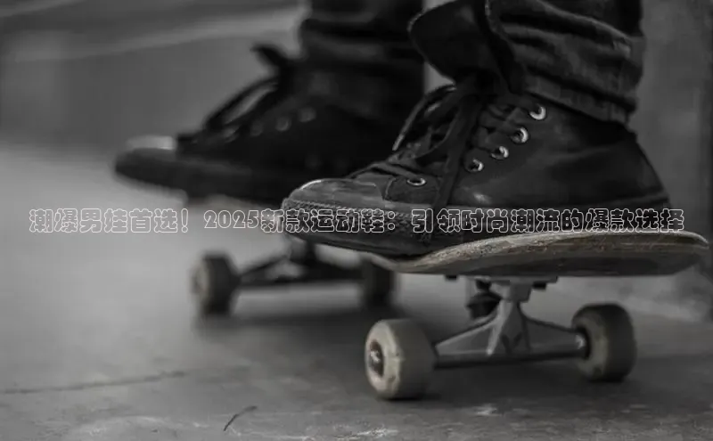 潮爆男娃首选！2025新款运动鞋：引领时尚潮流的爆款选择